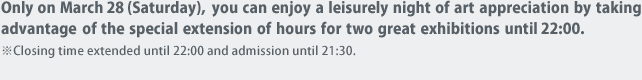Only on March 28 (Saturday), you can enjoy a leisurely night of art appreciation by taking advantage of the special extension of hours for two great exhibitions until 22:00. 